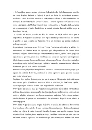 – O Conteúdo a ser apresentado cujo tema Os Excluídos Da Belle Époque está inserido
na Nova História Política e Cultural á partir da linha de pensamento Marxista,
abordando a luta de classes analisando a exclusão social que existiu intensamente no
momento da chamada “Belle Epoque” Carioca. Também faço uso das Ciências Sociais
sobre a perspectiva de Michael Foucault para contextualizar as Relações de Poder entre
os governantes da primeira República e a camada popular, Fazendo análise sobre a
Revolta da Vacina.
A Revolta da Vacina ocorrida no Rio de Janeiro em 1904, quinze anos após a
implantação da República e dezesseis anos depois da abolição da escravidão nos remete
a questão de que a capital da República vivia um momento de grandes mudanças
políticas e sociais.
O projeto de reurbanização do Prefeito Pereira Passos era arbitrário e a política de
saneamento de Oswaldo Cruz era opressora pela obrigatoriedade da vacina, neste
momento o regime Republicano que ainda não tinha se firmado, obteve vários grupos de
opositores ao governo, eram civis e militares que acusavam o governo de traição aos
ideais de propaganda. Em um ambiente de inúmeros conflitos e valores desrespeitados,
a adoção da vacina obrigatória contra a varíola foi o estopim para desencadear a Revolta
Urbana em que o Rio de Janeiro foi cenário.
Fazendo uso da perspectiva etnográfica da revolta da vacina descreverei os grupos que
agiram no contexto da revolta, analisando a forma repressiva que o governo buscava
para conter estes grupos.
Também faço análise da concepção de que o governo Monárquico teria sido mais
tolerante do que o Republicano no que se refere ás manifestações da Cultura Popular,
cujas implicações Políticas tiveram fator preponderante na Revolta.
Outro ponto pesquisado é de que República inaugurou uma nova ordem estrutural nas
políticas de dominação e nas relações das lutas de classes, também sobre a opressão ao
culto as religiões africanas, e ao aburguesamento da sociedade Carioca deste período;
dando destaque à questão do autoritarismo do governo da Republica em relação a
camada popular.
Outra linha de pesquisa deste projeto é relativo á questão dos africanos depositarem
total confiança pelos métodos de cura com seus líderes religiosos, e da desconfiança que
tinham em relação á vacina desenvolvida pelos brancos, eles acreditavam que ela era
um método de erradicação da população negra da cidade, uma vez que eles eram os
excluídos da então capital do Rio de Janeiro, que no contexto desse período com o fim
 