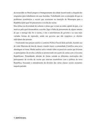 da escravidão no Brasil pregava o branqueamento da cidade incentivando a chegada dos
imigrantes para trabalharem em suas fazendas, Trabalhando com a concepção de que os
problemas econômicos e sociais que ocorreram na transição da Monarquia para a
República pelo qual foi precursores a revolta da vacina.
Dou ênfase na diversidade de culturas e etnias que viviam na então capital do país, e os
motivos pelo qual desencadeou a revolta. Sigo a linha de pensamento de alguns autores
de que o inimigo não foi à vacina, e sim o autoritarismo do governo e as suas mais
variadas formas de repressão, sendo um governo que não respeitava os direitos
individuais das pessoas.
– Finalizando meu projeto analiso o contexto Político Social deste período, fazendo uso
de visão Marxista da luta de classes visando trazer a comunidade Científica uma nova
abordagem ao tema. Minha análise será o estudo sobre as possíveis causas que levaram
os participantes da revolta a rebelar-se promovendo um acerto de contas com o Governo
Republicano. Pretendendo abordar de forma variada as diferentes motivações dos
participantes da revolta da vacina que estavam insatisfeitos com a política da nova
Republica, buscando o entendimento de divisões das várias classes sociais existentes
naquele período.
7- HIPÓTESES:
 