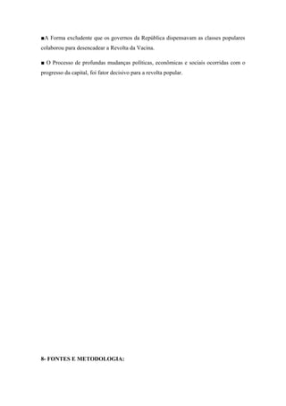 ■A Forma excludente que os governos da República dispensavam as classes populares
colaborou para desencadear a Revolta da Vacina.
■ O Processo de profundas mudanças políticas, econômicas e sociais ocorridas com o
progresso da capital, foi fator decisivo para a revolta popular.
8- FONTES E METODOLOGIA:
 