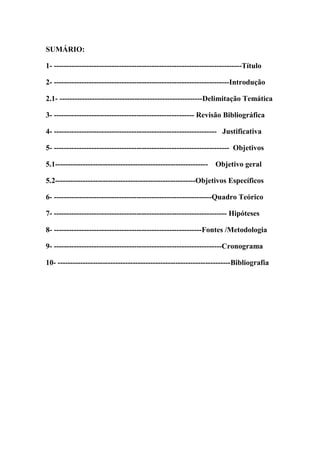 SUMÁRIO:
1- ---------------------------------------------------------------------------Título
2- ----------------------------------------------------------------------Introdução
2.1- ---------------------------------------------------------Delimitação Temática
3- -------------------------------------------------------- Revisão Bibliográfica
4- ----------------------------------------------------------------- Justificativa
5- ---------------------------------------------------------------------- Objetivos
5.1------------------------------------------------------------- Objetivo geral
5.2--------------------------------------------------------Objetivos Específicos
6- ---------------------------------------------------------------Quadro Teórico
7- --------------------------------------------------------------------- Hipóteses
8- -----------------------------------------------------------Fontes /Metodologia
9- -------------------------------------------------------------------Cronograma
10- ---------------------------------------------------------------------Bibliografia
 