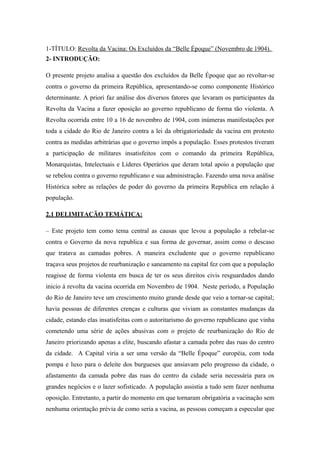 1-TÍTULO: Revolta da Vacina: Os Excluídos da “Belle Époque” (Novembro de 1904).
2- INTRODUÇÃO:
O presente projeto analisa a questão dos excluídos da Belle Époque que ao revoltar-se
contra o governo da primeira República, apresentando-se como componente Histórico
determinante. A priori faz análise dos diversos fatores que levaram os participantes da
Revolta da Vacina a fazer oposição ao governo republicano de forma tão violenta. A
Revolta ocorrida entre 10 a 16 de novembro de 1904, com inúmeras manifestações por
toda a cidade do Rio de Janeiro contra a lei da obrigatoriedade da vacina em protesto
contra as medidas arbitrárias que o governo impôs a população. Esses protestos tiveram
a participação de militares insatisfeitos com o comando da primeira República,
Monarquistas, Intelectuais e Líderes Operários que deram total apoio a população que
se rebelou contra o governo republicano e sua administração. Fazendo uma nova análise
Histórica sobre as relações de poder do governo da primeira Republica em relação á
população.
2.1 DELIMITAÇÃO TEMÁTICA:
– Este projeto tem como tema central as causas que levou a população a rebelar-se
contra o Governo da nova republica e sua forma de governar, assim como o descaso
que tratava as camadas pobres. A maneira excludente que o governo republicano
traçava seus projetos de reurbanização e saneamento na capital fez com que a população
reagisse de forma violenta em busca de ter os seus direitos civis resguardados dando
inicio á revolta da vacina ocorrida em Novembro de 1904. Neste período, a População
do Rio de Janeiro teve um crescimento muito grande desde que veio a tornar-se capital;
havia pessoas de diferentes crenças e culturas que viviam as constantes mudanças da
cidade, estando elas insatisfeitas com o autoritarismo do governo republicano que vinha
cometendo uma série de ações abusivas com o projeto de reurbanização do Rio de
Janeiro priorizando apenas a elite, buscando afastar a camada pobre das ruas do centro
da cidade. A Capital viria a ser uma versão da “Belle Époque” européia, com toda
pompa e luxo para o deleite dos burgueses que ansiavam pelo progresso da cidade, o
afastamento da camada pobre das ruas do centro da cidade seria necessária para os
grandes negócios e o lazer sofisticado. A população assistia a tudo sem fazer nenhuma
oposição. Entretanto, a partir do momento em que tornaram obrigatória a vacinação sem
nenhuma orientação prévia de como seria a vacina, as pessoas começam a especular que
 