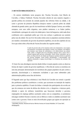 3- REVISÃO BIBLIOGRÁFICA:
– Os autores trabalhados nesta pesquisa são: Nicolau Sevcenko, José Murilo de
Carvalho, e Sidney Chalhoub. Nicolau Sevcenko aborda de uma maneira singular a
questão política da exclusão da camada popular das reformas feitas na cidade, e de
como o governo da primeira República desejava manter a parcela pobre da cidade
afastada do grande centro, que ele iria transformar na Belle Epoque Carioca, aos moldes
europeus, com seus cafés elegantes, seus prédios suntuosos e os lindos jardins,
remodelando a paisagem do centro da cidade para o lazer da burguesia, onde nada disso
combinaria com a população pobre que vivia nos cortiços e ganhavam seu sustento
pelas ruas da cidade. Em seu livro Sevcenko relata como os populares assistiam atônitos
aos mandos e desmandos do governo da primeira república, em um dos capítulos de seu
livro que relata sobre a Revolta da Vacina Sevcenko faz seguinte análise:
A ação do governo não se fez somente contra seus alojamentos, suas roupas,
seus pertences, sua família suas relações vicinais, seu cotidiano, seus hábitos,
seus animais, suas formas de subsistência e de sobrevivência sua cultura.
Tudo, enfim, é atingido pela nova disciplina espacial, física, social, ética e
cultural imposta pelo governo reformador. Gesto oficial, autoritário, que se
fazia, ao abrigo das leis, de edição que bloqueava qualquer direito ou garantia
das pessoas atingidas. Gesto brutal, disciplinador, e discriminador, que
separava claramente o espaço do privilégio e as fronteiras da exclusão e da
opressão.1
O Autor faz uma abordagem marxista dando ênfase á reação popular contra as abusivas
formas de impor o poder do governo republicano. A Revolta da vacina se constituiu em
uma das principais demonstrações de resistência dos grupos populares do país contra a
opressão, discriminação e o tratamento excludente a que eram submetidos pela
administração pública nessa fase da história.
O Segundo autor que faço referência é José Murilo de Carvalho nos remete a questão
dos problemas políticos econômicos e sociais, que ocorreram na transição do império
para a primeira república. O autor da ênfase a intenção dos participantes da revolta em
que ela começou em nome da defesa dos direitos civis, e despertou o interesse geral,
obtendo o apoio de militares insatisfeitos que buscavam derrubar o governo,
empregados de emprego público acertando contas com as companhias, os produtores
mal pagos também fizeram o mesmo com as fábricas e todos os cidadãos acertaram suas
contas com o governo. Eram os mais diversificados grupos que agiam em oposição ao
1
SEVCENKO, Nicolau. Revolta da Vacina: Mentes Insanas em Corpos Rebeldes. S.P: Cosac Naif,
2010(pág.82).
 