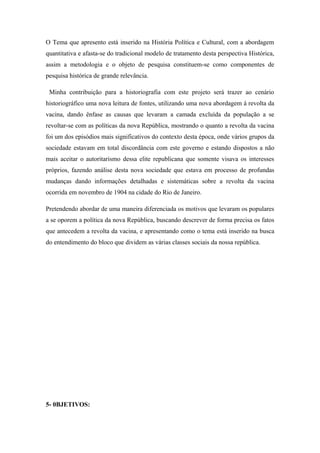 O Tema que apresento está inserido na História Política e Cultural, com a abordagem
quantitativa e afasta-se do tradicional modelo de tratamento desta perspectiva Histórica,
assim a metodologia e o objeto de pesquisa constituem-se como componentes de
pesquisa histórica de grande relevância.
Minha contribuição para a historiografia com este projeto será trazer ao cenário
historiográfico uma nova leitura de fontes, utilizando uma nova abordagem à revolta da
vacina, dando ênfase as causas que levaram a camada excluída da população a se
revoltar-se com as políticas da nova República, mostrando o quanto a revolta da vacina
foi um dos episódios mais significativos do contexto desta época, onde vários grupos da
sociedade estavam em total discordância com este governo e estando dispostos a não
mais aceitar o autoritarismo dessa elite republicana que somente visava os interesses
próprios, fazendo análise desta nova sociedade que estava em processo de profundas
mudanças dando informações detalhadas e sistemáticas sobre a revolta da vacina
ocorrida em novembro de 1904 na cidade do Rio de Janeiro.
Pretendendo abordar de uma maneira diferenciada os motivos que levaram os populares
a se oporem a política da nova República, buscando descrever de forma precisa os fatos
que antecedem a revolta da vacina, e apresentando como o tema está inserido na busca
do entendimento do bloco que dividem as várias classes sociais da nossa república.
5- 0BJETIVOS:
 