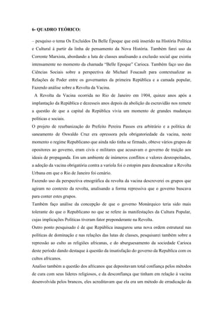 6- QUADRO TEÓRICO:
– pesquiso o tema Os Excluídos Da Belle Époque que está inserido na História Política
e Cultural á partir da linha de pensamento da Nova História. Também farei uso da
Corrente Marxista, abordando a luta de classes analisando a exclusão social que existiu
intensamente no momento da chamada “Belle Epoque” Carioca. Também faço uso das
Ciências Sociais sobre a perspectiva de Michael Foucault para contextualizar as
Relações de Poder entre os governantes da primeira República e a camada popular,
Fazendo análise sobre a Revolta da Vacina.
A Revolta da Vacina ocorrida no Rio de Janeiro em 1904, quinze anos após a
implantação da República e dezesseis anos depois da abolição da escravidão nos remete
a questão de que a capital da República vivia um momento de grandes mudanças
políticas e sociais.
O projeto de reurbanização do Prefeito Pereira Passos era arbitrário e a política de
saneamento de Oswaldo Cruz era opressora pela obrigatoriedade da vacina, neste
momento o regime Republicano que ainda não tinha se firmado, obteve vários grupos de
opositores ao governo, eram civis e militares que acusavam o governo de traição aos
ideais de propaganda. Em um ambiente de inúmeros conflitos e valores desrespeitados,
a adoção da vacina obrigatória contra a varíola foi o estopim para desencadear a Revolta
Urbana em que o Rio de Janeiro foi cenário.
Fazendo uso da perspectiva etnográfica da revolta da vacina descreverei os grupos que
agiram no contexto da revolta, analisando a forma repressiva que o governo buscava
para conter estes grupos.
Também faço análise da concepção de que o governo Monárquico teria sido mais
tolerante do que o Republicano no que se refere ás manifestações da Cultura Popular,
cujas implicações Políticas tiveram fator preponderante na Revolta.
Outro ponto pesquisado é de que República inaugurou uma nova ordem estrutural nas
políticas de dominação e nas relações das lutas de classes, pesquisarei também sobre a
repressão ao culto as religiões africanas, e do aburguesamento da sociedade Carioca
deste período dando destaque à questão da insatisfação do governo da Republica com os
cultos africanos.
Analiso também a questão dos africanos que depositavam total confiança pelos métodos
de cura com seus líderes religiosos, e da desconfiança que tinham em relação á vacina
desenvolvida pelos brancos, eles acreditavam que ela era um método de erradicação da
 
