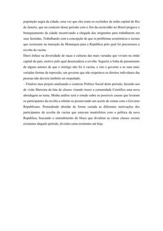 população negra da cidade, uma vez que eles eram os excluídos da então capital do Rio
de Janeiro, que no contexto desse período com o fim da escravidão no Brasil pregava o
branqueamento da cidade incentivando a chegada dos imigrantes para trabalharem em
suas fazendas, Trabalhando com a concepção de que os problemas econômicos e sociais
que ocorreram na transição da Monarquia para a República pelo qual foi precursores a
revolta da vacina.
Darei ênfase na diversidade de raças e culturas das mais variadas que viviam na então
capital do país, motivo pelo qual desencadeou a revolta. Seguirei a linha de pensamento
de alguns autores de que o inimigo não foi à vacina, e sim o governo e as suas mais
variadas formas de repressão, um governo que não respeitava os direitos individuais das
pessoas não deveria também ser respeitado.
– Finalizo meu projeto analisando o contexto Político Social deste período, fazendo uso
de visão Marxista da luta de classes visando trazer a comunidade Científica uma nova
abordagem ao tema. Minha análise será o estudo sobre as possíveis causas que levaram
os participantes da revolta a rebelar-se promovendo um acerto de contas com o Governo
Republicano. Pretendendo abordar de forma variada as diferentes motivações dos
participantes da revolta da vacina que estavam insatisfeitos com a política da nova
Republica, buscando o entendimento do bloco que dividiam as várias classes sociais
existentes daquele período, divisões estas existentes até hoje.
 