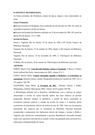8- FONTES E METODOLOGIA:
As fontes utilizadas são Periódicos, jornais da época, artigos e teses relacionados ao
tema.
Fontes Primárias:
■Discurso de posse de Rodrigues Alves realizado em três de maio de 1903. IN: anais da
assembléia Legislativa do Rio de Janeiro.
■Discurso do Senador Rui Barbosa realizado em 15 de novembro de 1904. IN: jornal do
Brasil, Rio de Janeiro, 15-11-1904.
Jornais da Época:
Jornal o Tagarela- Rio de Janeiro, 10 de março de 1904 n.107 (Fonte Arquivo da
Biblioteca Nacional)
Tagarela, Rio de Janeiro, 27 de outubro de 1904, edição n.140 (Arquivo da Biblioteca
Nacional).
Tagarela, Rio de Janeiro, 10 de novembro de 1904, n. 142(Arquivo da Biblioteca
Nacional).
O Malho, Rio de Janeiro, 29 de outubro de 1904 (Arquivo da Biblioteca Nacional).
ARTIGOS:
PORTO, Mayla Yara. Uma Revolta Popular contra a Vacinação. Ciência e Cultura-
Scielo [online] São Paulo: Janeiro/março de 2003, volume 55 nº 1.
LOPES, Miriam Bahia. Corpos Ultrajados quando a Medicina e a Caricatura se
encontram. História Ciência e Saúde- Manguinhos [online] jul/ outubro de 1999. Vol. 6
nº2, pagina: 744-748.
GAGNEBIN, Jeane Marie. A Lavagem do Rio. História Ciência e Saúde-
Manguinhos. [online]. Maio/agosto 2003, volume 10 nº2- pagina 744-748.
A Metodologia utilizada será a descritiva, trabalharemos com a releitura de artigos
relacionados á revolta da vacina fazendo análise das teses relativas ao período
pesquisado. Buscarei analisar os periódicos e jornais da época, analisando as
ocorrências policiais relativas á semana da revolta da vacina e o desfecho destas
ocorrências em documentos oficiais da policia no ano de 1904. Farei uso da pesquisa
documental dos arquivos que se encontram na Biblioteca Nacional buscando
compreender o pensamento dos Intelectuais através das charges e jornais o Malho e
Tagarela, que satirizavam constantemente o governo Republicano, buscando entender
como esses opositores articulavam-se usando o temor da população para convencê-los a
sublevação á obrigatoriedade da vacina.
 