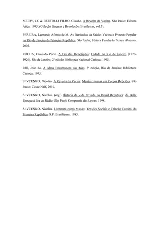 MEIHY, J.C & BERTOLLI FILHO, Claudio. A Revolta da Vacina. São Paulo: Editora
Ática. 1995, (Coleção Guerras e Revoluções Brasileiras, vol.5).
PEREIRA, Leonardo Afonso de M. As Barricadas da Saúde: Vacina e Protesto Popular
no Rio de Janeiro da Primeira República. São Paulo; Editora Fundação Perseu Abramo,
2002.
ROCHA, Oswaldo Porto. A Era das Demolições: Cidade do Rio de Janeiro (1870-
1920). Rio de Janeiro, 2ª edição Biblioteca Nacional Carioca, 1995.
RIO, João do. A Alma Encantadora das Ruas. 3ª edição, Rio de Janeiro: Biblioteca
Carioca, 1995.
SEVCENKO, Nicolau. A Revolta da Vacina: Mentes Insanas em Corpos Rebeldes. São
Paulo: Cosac Naif, 2010.
SEVCENKO, Nicolau. (org.) História da Vida Privada no Brasil República: da Belle
Epoque á Era do Rádio. São Paulo Companhia das Letras; 1998.
SEVCENKO, Nicolau. Literatura como Missão: Tensões Sociais e Criação Cultural da
Primeira República. S.P: Brasiliense, 1983.
 