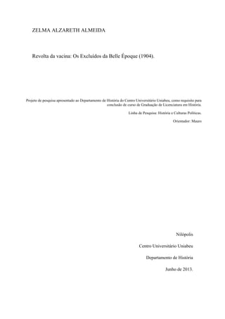 ZELMA ALZARETH ALMEIDA
Revolta da vacina: Os Excluídos da Belle Époque (1904).
Projeto de pesquisa apresentado ao Departamento de História do Centro Universitário Uniabeu, como requisito para
conclusão de curso de Graduação de Licenciatura em História.
Linha de Pesquisa: História e Culturas Políticas.
Orientador: Mauro
Nilópolis
Centro Universitário Uniabeu
Departamento de História
Junho de 2013.
 