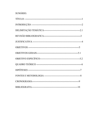 SUMÁRIO:
TÍTULO- --------------------------------------------------------------------------1
INTRODUÇÃO- -----------------------------------------------------------------2
DELIMITAÇÃO TEMÁTICA-----------------------------------------------2.1
REVISÃO BIBLIOGRAFICA------------------------------------------------3
JUSTIFICATIVA ----------------------------------------------------------------4
OBJETIVOS ------------------------------------------------------------------5
OBJETIVOS GERAIS------------------------------------------------------5.1
OBJETIVO ESPECÍFICO----------------------------------------------------5.2
QUADRO TEÓRICO -----------------------------------------------------------6
HIPÓTESES --------------------------------------------------------------------7
FONTES E METODOLOGIA -----------------------------------------------8
CRONOGRAMA-------------------------------------------------------------9
BIBLIOGRAFIA------------------------------------------------------------10
 