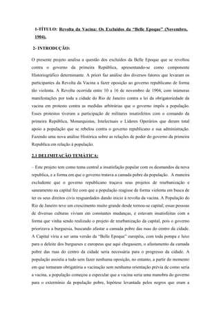 1-TÍTULO: Revolta da Vacina: Os Excluídos da “Belle Epoque” (Novembro,
1904).
2- INTRODUÇÃO:
O presente projeto analisa a questão dos excluídos da Belle Epoque que se revoltou
contra o governo da primeira República, apresentando-se como componente
Historiográfico determinante. A priori faz análise dos diversos fatores que levaram os
participantes da Revolta da Vacina a fazer oposição ao governo republicano de forma
tão violenta. A Revolta ocorrida entre 10 a 16 de novembro de 1904, com inúmeras
manifestações por toda a cidade do Rio de Janeiro contra a lei da obrigatoriedade da
vacina em protesto contra as medidas arbitrárias que o governo impôs a população.
Esses protestos tiveram a participação de militares insatisfeitos com o comando da
primeira República, Monarquistas, Intelectuais e Líderes Operários que deram total
apoio a população que se rebelou contra o governo republicano e sua administração.
Fazendo uma nova análise Histórica sobre as relações de poder do governo da primeira
Republica em relação á população.
2.1 DELIMITAÇÃO TEMÁTICA:
– Este projeto tem como tema central a insatisfação popular com os desmandos da nova
republica, e a forma em que o governo tratava a camada pobre da população. A maneira
excludente que o governo republicano traçava seus projetos de reurbanização e
saneamento na capital fez com que a população reagisse de forma violenta em busca de
ter os seus direitos civis resguardados dando inicio á revolta da vacina. A População do
Rio de Janeiro teve um crescimento muito grande desde tornou-se capital; essas pessoas
de diversas culturas viviam em constantes mudanças, e estavam insatisfeitas com a
forma que vinha sendo realizado o projeto de reurbanização da capital, pois o governo
priorizava a burguesia, buscando afastar a camada pobre das ruas do centro da cidade.
A Capital viria a ser uma versão da “Belle Epoque” européia, com toda pompa e luxo
para o deleite dos burgueses e europeus que aqui chegassem, o afastamento da camada
pobre das ruas do centro da cidade seria necessária para o progresso da cidade. A
população assistia a tudo sem fazer nenhuma oposição, no entanto, a partir do momento
em que tornaram obrigatória a vacinação sem nenhuma orientação prévia de como seria
a vacina, a população começou a especular que a vacina seria uma manobra do governo
para o extermínio da população pobre, hipótese levantada pelos negros que eram a
 