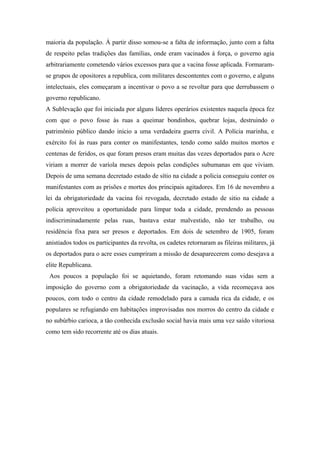 maioria da população. Á partir disso somou-se a falta de informação, junto com a falta
de respeito pelas tradições das famílias, onde eram vacinados á força, o governo agia
arbitrariamente cometendo vários excessos para que a vacina fosse aplicada. Formaram-
se grupos de opositores a republica, com militares descontentes com o governo, e alguns
intelectuais, eles começaram a incentivar o povo a se revoltar para que derrubassem o
governo republicano.
A Sublevação que foi iniciada por alguns líderes operários existentes naquela época fez
com que o povo fosse às ruas a queimar bondinhos, quebrar lojas, destruindo o
patrimônio público dando inicio a uma verdadeira guerra civil. A Polícia marinha, e
exército foi às ruas para conter os manifestantes, tendo como saldo muitos mortos e
centenas de feridos, os que foram presos eram muitas das vezes deportados para o Acre
viriam a morrer de varíola meses depois pelas condições subumanas em que viviam.
Depois de uma semana decretado estado de sítio na cidade a policia conseguiu conter os
manifestantes com as prisões e mortes dos principais agitadores. Em 16 de novembro a
lei da obrigatoriedade da vacina foi revogada, decretado estado de sitio na cidade a
polícia aproveitou a oportunidade para limpar toda a cidade, prendendo as pessoas
indiscriminadamente pelas ruas, bastava estar malvestido, não ter trabalho, ou
residência fixa para ser presos e deportados. Em dois de setembro de 1905, foram
anistiados todos os participantes da revolta, os cadetes retornaram as fileiras militares, já
os deportados para o acre esses cumpriram a missão de desaparecerem como desejava a
elite Republicana.
Aos poucos a população foi se aquietando, foram retomando suas vidas sem a
imposição do governo com a obrigatoriedade da vacinação, a vida recomeçava aos
poucos, com todo o centro da cidade remodelado para a camada rica da cidade, e os
populares se refugiando em habitações improvisadas nos morros do centro da cidade e
no subúrbio carioca, a tão conhecida exclusão social havia mais uma vez saído vitoriosa
como tem sido recorrente até os dias atuais.
 