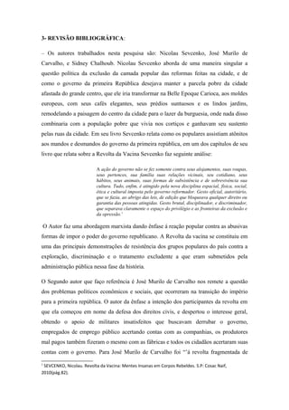 3- REVISÃO BIBLIOGRÁFICA:
– Os autores trabalhados nesta pesquisa são: Nicolau Sevcenko, José Murilo de
Carvalho, e Sidney Chalhoub. Nicolau Sevcenko aborda de uma maneira singular a
questão política da exclusão da camada popular das reformas feitas na cidade, e de
como o governo da primeira República desejava manter a parcela pobre da cidade
afastada do grande centro, que ele iria transformar na Belle Epoque Carioca, aos moldes
europeus, com seus cafés elegantes, seus prédios suntuosos e os lindos jardins,
remodelando a paisagem do centro da cidade para o lazer da burguesia, onde nada disso
combinaria com a população pobre que vivia nos cortiços e ganhavam seu sustento
pelas ruas da cidade. Em seu livro Sevcenko relata como os populares assistiam atônitos
aos mandos e desmandos do governo da primeira república, em um dos capítulos de seu
livro que relata sobre a Revolta da Vacina Sevcenko faz seguinte análise:
A ação do governo não se fez somente contra seus alojamentos, suas roupas,
seus pertences, sua família suas relações vicinais, seu cotidiano, seus
hábitos, seus animais, suas formas de subsistência e de sobrevivência sua
cultura. Tudo, enfim, é atingido pela nova disciplina espacial, física, social,
ética e cultural imposta pelo governo reformador. Gesto oficial, autoritário,
que se fazia, ao abrigo das leis, de edição que bloqueava qualquer direito ou
garantia das pessoas atingidas. Gesto brutal, disciplinador, e discriminador,
que separava claramente o espaço do privilégio e as fronteiras da exclusão e
da opressão.1
O Autor faz uma abordagem marxista dando ênfase á reação popular contra as abusivas
formas de impor o poder do governo republicano. A Revolta da vacina se constituiu em
uma das principais demonstrações de resistência dos grupos populares do país contra a
exploração, discriminação e o tratamento excludente a que eram submetidos pela
administração pública nessa fase da história.
O Segundo autor que faço referência é José Murilo de Carvalho nos remete a questão
dos problemas políticos econômicos e sociais, que ocorreram na transição do império
para a primeira república. O autor da ênfase a intenção dos participantes da revolta em
que ela começou em nome da defesa dos direitos civis, e despertou o interesse geral,
obtendo o apoio de militares insatisfeitos que buscavam derrubar o governo,
empregados de emprego público acertando contas com as companhias, os produtores
mal pagos também fizeram o mesmo com as fábricas e todos os cidadãos acertaram suas
contas com o governo. Para José Murilo de Carvalho foi “’á revolta fragmentada de
1
SEVCENKO, Nicolau. Revolta da Vacina: Mentes Insanas em Corpos Rebeldes. S.P: Cosac Naif,
2010(pág.82).
 