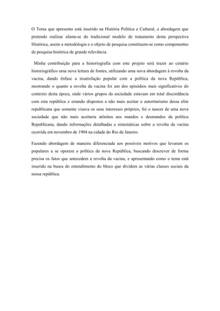O Tema que apresento está inserido na História Política e Cultural, a abordagem que
pretendo realizar afasta-se do tradicional modelo de tratamento desta perspectiva
Histórica, assim a metodologia e o objeto de pesquisa constituem-se como componentes
de pesquisa histórica de grande relevância.
Minha contribuição para a historiografia com este projeto será trazer ao cenário
historiográfico uma nova leitura de fontes, utilizando uma nova abordagem à revolta da
vacina, dando ênfase a insatisfação popular com a política da nova República,
mostrando o quanto a revolta da vacina foi um dos episódios mais significativos do
contexto desta época, onde vários grupos da sociedade estavam em total discordância
com esta república e estando dispostos a não mais aceitar o autoritarismo dessa elite
republicana que somente visava os seus interesses próprios, foi o nascer de uma nova
sociedade que não mais aceitaria atônitos aos mandos e desmandos da política
Republicana, dando informações detalhadas e sistemáticas sobre a revolta da vacina
ocorrida em novembro de 1904 na cidade do Rio de Janeiro.
Fazendo abordagem de maneira diferenciada aos possíveis motivos que levaram os
populares a se oporem a política da nova República, buscando descrever de forma
precisa os fatos que antecedem a revolta da vacina, e apresentando como o tema está
inserido na busca do entendimento do bloco que dividem as várias classes sociais da
nossa república.
 