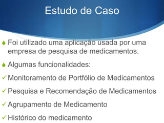 Estudo de Caso
S Foi utilizado uma aplicação usada por uma

empresa de pesquisa de medicamentos.
S Algumas funcionalidades:
 Monitoramento de Portfólio de Medicamentos

 Pesquisa e Recomendação de Medicamentos
 Agrupamento de Medicamento

 Histórico do medicamento

 