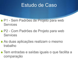 Estudo de Caso
S P1 - Sem Padrões de Projeto para web

Services
S P2 - Com Padrões de Projeto para web

Services
S As duas aplicações realizam o mesmo

trabalho
S Tem entradas e saídas iguais o que facilita a

comparação

 