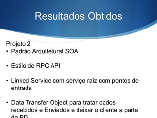 Resultados Obtidos
Projeto 2
• Padrão Arquitetural SOA

• Estilo de RPC API
• Linked Service com serviço raiz com pontos de
entrada
• Data Transfer Object para tratar dados
recebidos e Enviados e deixar o cliente a parte

 