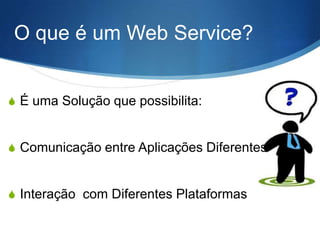 O que é um Web Service?
S É uma Solução que possibilita:

S Comunicação entre Aplicações Diferentes

S Interação com Diferentes Plataformas

 