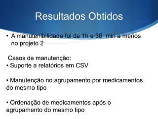 Resultados Obtidos
• A manutenibilidade foi de 1h e 30 min a menos
no projeto 2
Casos de manutenção:
• Suporte a relatórios em CSV

• Manutenção no agrupamento por medicamentos
do mesmo tipo
• Ordenação de medicamentos após o
agrupamento do mesmo tipo

 