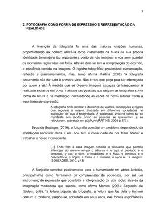 9
2. FOTOGRAFIA COMO FORMA DE EXPRESSÃO E REPRESENTAÇÃO DA
REALIDADE
A invenção da fotografia foi uma das maiores criações humanas,
proporcionando ao homem utilizá-la como instrumento na busca de sua própria
identidade, tornando-a tão importante a ponto de não imaginar a vida sem guardar
os momentos registrados em fotos. Através dela se tem a comprovação do ocorrido,
a existência contida na imagem. O registro fotográfico proporciona comunicação,
reflexão e questionamentos, mas, como afirma Martins (2008) “a fotografia
documental não diz tudo à primeira vista. Não é raro que peça para ser interrogada
por quem a vê.” À medida que se observa imagens capazes de transparecer a
realidade social de um povo, a atitude das pessoas que utilizam as fotografias como
forma de leitura é de meditação, necessitando às vezes de novas leituras frente a
essa forma de expressão.
A fotografia pode mostrar a diferença de valores, concepções e regras
que regulam a mesma atividade em diferentes sociedades no
especular do que é fotografado. A sociedade invisível como tal se
manifesta nos modos como as pessoas se apresentam e se
relacionam, sobretudo em público (MARTINS, 2008, p.173).
Segundo Soulages (2010), a fotografia constitui um problema dependendo da
abordagem particular dada a ela, pois tem a capacidade de nos fazer sonhar e
trabalhar o nosso inconsciente.
[...] Toda foto é essa imagem rebelde e ofuscante que permite
interrogar ao mesmo tempo o alhures e o aqui, o passado e o
presente, o ser, o devir, o imobilismo e o fluxo, o contínuo e o
descontínuo, o objeto, a forma e o material, o signo e... a imagem.
(SOULAGES, 2010, p.13)
A fotografia contribui positivamente para a humanidade em vários âmbitos,
principalmente como ferramenta de compreensão da sociedade, por ser um
instrumento de expressão que possibilita a interpretação da vida social, através da
imaginação mediadora que suscita, como afirma Martins (2008). Segundo ele
(ibidem, p.68), “a leitura popular da fotografia, a leitura que faz dela o homem
comum e cotidiano, propõe-se, sobretudo em seus usos, nas formas espontâneas
 