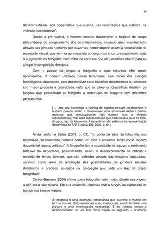 10
de interpretá-las, nos comentários que suscita, nas recordações que viabiliza, na
vivência que promove”.
Desde a pré-história, o homem procura desenvolver o registro de tempo
utilizando-se do congelamento dos acontecimentos, iniciando essa manifestação
através das pinturas rupestres nas cavernas, demonstrando assim a necessidade da
expressão visual, que vem se aprimorando ao longo dos anos, principalmente após
o surgimento da fotografia, com todos os recursos que ela possibilita utilizar para se
chegar à composição desejada.
Com o passar do tempo, a fotografia e seus recursos vêm sendo
aprimorados. O homem utiliza-se dessa ferramenta, bem como dos avanços
tecnológicos alcançados, para desenvolver seus trabalhos documentais ou artísticos
com maior precisão e criatividade, visto que as câmeras fotográficas dispõem de
funções que possibilitam ao fotógrafo a construção de imagens com diferentes
perspectivas.
[...] uma vez dominada a técnica do registro através do desenho, o
homem passou então a desenvolver uma dimensão estética destes
registros que preocupava-se não apenas com a simples
representação, mas uma representação que traduzisse a idéia do belo,
do aprazível, da harmonia. A essa dimensão estética da representação
denominou-se ARTE (SALLES, 2009, p. 01).
Ainda conforme Salles (2009, p. 03), “do ponto de vista da fotografia, sua
expressão na sociedade humana como um todo é eminente tanto como registro
documental quanto artístico”. A fotografia tem a capacidade de aguçar o sentimento
reflexivo do espectador, possibilitando, assim, o desenvolvimento de críticas a
respeito de temas diversos, que são definidos através das imagens capturadas,
servindo como meio de ampliação das possibilidades de produzir estudos
detalhados e precisos, pautados na percepção que cada um traz do objeto
fotografado.
Cartier-Bresson (2004) afirma que a fotografia nada mudou desde sua origem,
a não ser a sua técnica. Em sua essência, continua com a função de expressão do
mundo nos termos visuais.
A fotografia é uma operação instantânea que exprime o mundo em
termos visuais, tanto sensoriais como intelectuais, sendo também uma
procura e uma interrogação constantes. É ao mesmo tempo o
reconhecimento de um fato numa fração de segundo, e o arranjo
 