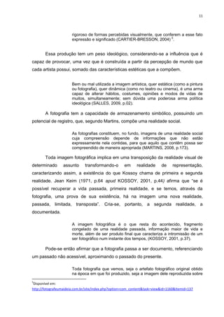 11
rigoroso de formas percebidas visualmente, que conferem a esse fato
expressão e significado (CARTIER-BRESSON, 2004) 5
.
Essa produção tem um peso ideológico, considerando-se a influência que é
capaz de provocar, uma vez que é construída a partir da percepção de mundo que
cada artista possui, somado das características estéticas que a compõem.
Bem ou mal utilizada a imagem artística, quer estática (como a pintura
ou fotografia), quer dinâmica (como no teatro ou cinema), é uma arma
capaz de alterar hábitos, costumes, opiniões e modos de vidas de
muitos, simultaneamente; sem dúvida uma poderosa arma política
ideológica (SALLES, 2009, p.02).
A fotografia tem a capacidade de armazenamento simbólico, possuindo um
potencial de registro, que, segundo Martins, compõe uma realidade social.
As fotografias constituem, no fundo, imagens de uma realidade social
cuja compreensão depende de informações que não estão
expressamente nela contidas, para que aquilo que contêm possa ser
compreendido de maneira apropriada (MARTINS, 2008, p.173).
Toda imagem fotográfica implica em uma transposição da realidade visual de
determinado assunto transformando-o em realidade de representação,
caracterizando assim, a existência do que Kossoy chama de primeira e segunda
realidade. Jean Keim (1971, p.64 apud KOSSOY, 2001, p.44) afirma que “se é
possível recuperar a vida passada, primeira realidade, e se temos, através da
fotografia, uma prova de sua existência, há na imagem uma nova realidade,
passada, limitada, transposta”. Cria-se, portanto, a segunda realidade, a
documentada.
A imagem fotográfica é o que resta do acontecido, fragmento
congelado de uma realidade passada, informação maior de vida e
morte, além de ser produto final que caracteriza a intromissão de um
ser fotográfico num instante dos tempos, (KOSSOY, 2001, p.37).
Pode-se então afirmar que a fotografia passa a ser documento, referenciando
um passado não acessível, aproximando o passado do presente.
Toda fotografia que vemos, seja o artefato fotográfico original obtido
na época em que foi produzido, seja a imagem dele reproduzida sobre
5
Disponível em:
http://fotografeumaideia.com.br/site/index.php?option=com_content&task=view&id=1160&Itemid=137
 
