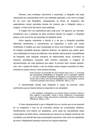 13
Portanto, para entrelaçar documento e expressão, a fotografia não pode
meramente ser compreendida como uma realidade capturada, e sim como a criação
de um novo real fotográfico, ultrapassando as linhas do imaginário dos
espectadores, sendo percebida através da maneira que o fotógrafo traduz a
imagem, o modo como ele recriou essa realidade.
A imagem tem sua significância para cada povo. Os egípcios, por exemplo,
acreditavam que a salvação da alma acontecia através da imagem, a fotografia
passou a ser uma forma de expressão da realidade social.
Outro aspecto importante a discutir é o de que a fotografia possibilita
diferentes sentimentos e pensamentos ao espectador e estes vão sendo
modificados à medida que essa visualização se torna uma frequência. A utilização
de imagens possibilita alcançar objetivos diversos: há registros que podem gerar
uma mobilização em busca de melhorias, mas também está presente a possibilidade
da fotografia, pela repetição exaustiva de determinadas cenas, neutralizar os
impactos psicológicos causados pela primeira exposição a imagens de
acontecimentos, por mais grotescos que sejam. À primeira vista, causam espanto,
mas, com o passar do tempo, o ato de analisar essas imagens neutraliza os fatos,
tornando-os cenas comuns, como pondera Sontag.
Fotos chocam na proporção em que mostram algo novo [...]. O choque
das atrocidades fotografadas se desgasta com a exposição repetida
[...]. O vasto catálogo fotográfico de desgraça e da injustiça em todo o
mundo deu a todos uma certa familiaridade com a atrocidade, levando
o horrível a parecer mais comum. (SONTAG, 2004, p. 31).
A representação trazida pela fotografia é capaz de provocar vários
sentimentos que ao mesmo tempo se expandem e se completam.
[...] Na realidade, a fotografia é, ao mesmo tempo e sempre, ciência e
arte, registro e enunciado, índice e ícone, referência e composição,
aqui e lá, atual e virtual, documento e expressão, função e sensação,
(ROUILLÉ, 2009, p. 197).
O mais impressionante é que a fotografia traz um mundo que só era possível
ter no imaginário e isso só se concretiza através de composições artísticas,
transformando uma história em espetáculo, como pode ser exemplificado pelas
composições de Diane Arbus, caracterizada por situar-se na tradição central da arte
surrealista, que através das suas composições propunha a vida como um espetáculo
de horror, fotografando pessoas incomuns em lugares estranhos.
 