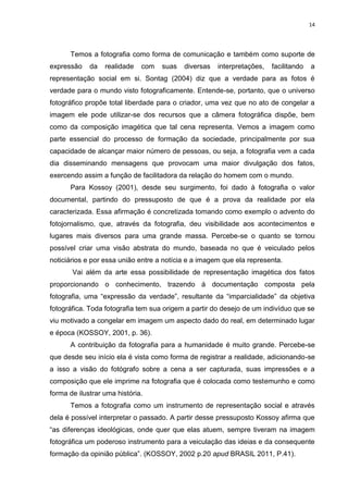 14
Temos a fotografia como forma de comunicação e também como suporte de
expressão da realidade com suas diversas interpretações, facilitando a
representação social em si. Sontag (2004) diz que a verdade para as fotos é
verdade para o mundo visto fotograficamente. Entende-se, portanto, que o universo
fotográfico propõe total liberdade para o criador, uma vez que no ato de congelar a
imagem ele pode utilizar-se dos recursos que a câmera fotográfica dispõe, bem
como da composição imagética que tal cena representa. Vemos a imagem como
parte essencial do processo de formação da sociedade, principalmente por sua
capacidade de alcançar maior número de pessoas, ou seja, a fotografia vem a cada
dia disseminando mensagens que provocam uma maior divulgação dos fatos,
exercendo assim a função de facilitadora da relação do homem com o mundo.
Para Kossoy (2001), desde seu surgimento, foi dado à fotografia o valor
documental, partindo do pressuposto de que é a prova da realidade por ela
caracterizada. Essa afirmação é concretizada tomando como exemplo o advento do
fotojornalismo, que, através da fotografia, deu visibilidade aos acontecimentos e
lugares mais diversos para uma grande massa. Percebe-se o quanto se tornou
possível criar uma visão abstrata do mundo, baseada no que é veiculado pelos
noticiários e por essa união entre a notícia e a imagem que ela representa.
Vai além da arte essa possibilidade de representação imagética dos fatos
proporcionando o conhecimento, trazendo á documentação composta pela
fotografia, uma “expressão da verdade”, resultante da “imparcialidade” da objetiva
fotográfica. Toda fotografia tem sua origem a partir do desejo de um indivíduo que se
viu motivado a congelar em imagem um aspecto dado do real, em determinado lugar
e época (KOSSOY, 2001, p. 36).
A contribuição da fotografia para a humanidade é muito grande. Percebe-se
que desde seu início ela é vista como forma de registrar a realidade, adicionando-se
a isso a visão do fotógrafo sobre a cena a ser capturada, suas impressões e a
composição que ele imprime na fotografia que é colocada como testemunho e como
forma de ilustrar uma história.
Temos a fotografia como um instrumento de representação social e através
dela é possível interpretar o passado. A partir desse pressuposto Kossoy afirma que
“as diferenças ideológicas, onde quer que elas atuem, sempre tiveram na imagem
fotográfica um poderoso instrumento para a veiculação das ideias e da consequente
formação da opinião pública”. (KOSSOY, 2002 p.20 apud BRASIL 2011, P.41).
 