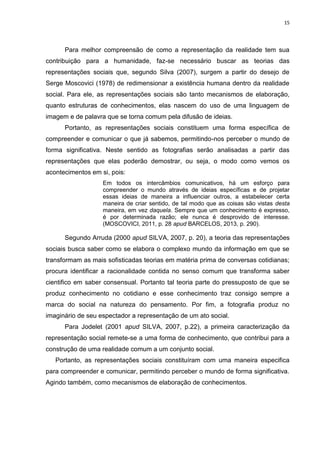 15
Para melhor compreensão de como a representação da realidade tem sua
contribuição para a humanidade, faz-se necessário buscar as teorias das
representações sociais que, segundo Silva (2007), surgem a partir do desejo de
Serge Moscovici (1978) de redimensionar a existência humana dentro da realidade
social. Para ele, as representações sociais são tanto mecanismos de elaboração,
quanto estruturas de conhecimentos, elas nascem do uso de uma linguagem de
imagem e de palavra que se torna comum pela difusão de ideias.
Portanto, as representações sociais constituem uma forma específica de
compreender e comunicar o que já sabemos, permitindo-nos perceber o mundo de
forma significativa. Neste sentido as fotografias serão analisadas a partir das
representações que elas poderão demostrar, ou seja, o modo como vemos os
acontecimentos em si, pois:
Em todos os intercâmbios comunicativos, há um esforço para
compreender o mundo através de ideias específicas e de projetar
essas ideias de maneira a influenciar outros, a estabelecer certa
maneira de criar sentido, de tal modo que as coisas são vistas desta
maneira, em vez daquela. Sempre que um conhecimento é expresso,
é por determinada razão; ele nunca é desprovido de interesse.
(MOSCOVICI, 2011, p. 28 apud BARCELOS, 2013, p. 290).
Segundo Arruda (2000 apud SILVA, 2007, p. 20), a teoria das representações
sociais busca saber como se elabora o complexo mundo da informação em que se
transformam as mais sofisticadas teorias em matéria prima de conversas cotidianas;
procura identificar a racionalidade contida no senso comum que transforma saber
cientifico em saber consensual. Portanto tal teoria parte do pressuposto de que se
produz conhecimento no cotidiano e esse conhecimento traz consigo sempre a
marca do social na natureza do pensamento. Por fim, a fotografia produz no
imaginário de seu espectador a representação de um ato social.
Para Jodelet (2001 apud SILVA, 2007, p.22), a primeira caracterização da
representação social remete-se a uma forma de conhecimento, que contribui para a
construção de uma realidade comum a um conjunto social.
Portanto, as representações sociais constituíram com uma maneira especifica
para compreender e comunicar, permitindo perceber o mundo de forma significativa.
Agindo também, como mecanismos de elaboração de conhecimentos.
 