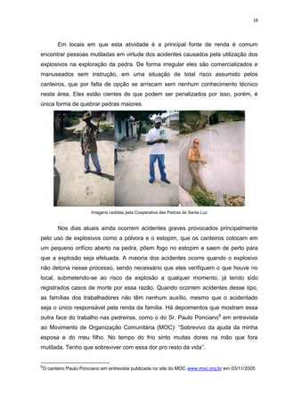 18
Em locais em que esta atividade é a principal fonte de renda é comum
encontrar pessoas mutiladas em virtude dos acidentes causados pela utilização dos
explosivos na exploração da pedra. De forma irregular eles são comercializados e
manuseados sem instrução, em uma situação de total risco assumido pelos
canteiros, que por falta de opção se arriscam sem nenhum conhecimento técnico
nesta área. Eles estão cientes de que podem ser penalizados por isso, porém, é
única forma de quebrar pedras maiores.
Imagens cedidas pela Cooperativa das Pedras de Santa Luz
Nos dias atuais ainda ocorrem acidentes graves provocados principalmente
pelo uso de explosivos como a pólvora e o estopim, que os canteiros colocam em
um pequeno orifício aberto na pedra, põem fogo no estopim e saem de perto para
que a explosão seja efetuada. A maioria dos acidentes ocorre quando o explosivo
não detona nesse processo, sendo necessário que eles verifiquem o que houve no
local, submetendo-se ao risco da explosão a qualquer momento, já tendo sido
registrados casos de morte por essa razão. Quando ocorrem acidentes desse tipo,
as famílias dos trabalhadores não têm nenhum auxílio, mesmo que o acidentado
seja o único responsável pela renda da família. Há depoimentos que mostram essa
outra face do trabalho nas pedreiras, como o do Sr. Paulo Ponciano6
em entrevista
ao Movimento de Organização Comunitária (MOC): “Sobrevivo da ajuda da minha
esposa e do meu filho. No tempo do frio sinto muitas dores na mão que fora
mutilada. Tenho que sobreviver com essa dor pro resto da vida”.
6
O canteiro Paulo Ponciano em entrevista publicada no site do MOC www.moc.org.br em 03/11/2005
 