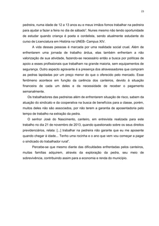 23
pedreira, numa idade de 12 a 13 anos eu e meus irmãos fomos trabalhar na pedreira
para ajudar a fazer a feira no dia de sábado”. Nunes mesmo não tendo oportunidade
de estudar quando criança é poeta e cordelista, sendo atualmente estudante do
curso de Licenciatura em História na UNEB- Campus XIV.
A vida dessas pessoas é marcada por uma realidade social cruel. Além de
enfrentarem uma jornada de trabalho árdua, elas também enfrentam a não
valorização de sua atividade, fazendo-se necessário então a busca por políticas de
apoio a esses profissionais que trabalham na grande maioria, sem equipamentos de
segurança. Outro aspecto agravante é a presença dos atravessadores que compram
as pedras lapidadas por um preço menor do que o oferecido pelo mercado. Esse
fenômeno acontece em função da carência dos canteiros, devido à situação
financeira de cada um deles e da necessidade de receber o pagamento
semanalmente.
Os trabalhadores das pedreiras além de enfrentarem situação de risco, sabem da
atuação do sindicato e da cooperativa na busca de benefícios para a classe, porém,
muitos deles não são associados, por não terem a garantia de aposentadoria pelo
tempo de trabalho na extração da pedra.
O senhor José do Nascimento, canteiro, em entrevista realizada para este
trabalho no dia 21 de novembro de 2013, quando questionado sobre os seus direitos
previdenciários, relata: [...] trabalhar na pedreira não garante que eu me aposente
quando chegar à idade... Tenho uma rocinha e o ano que vem vou começar a pagar
o sindicado do trabalhador rural”.
Percebe-se que mesmo diante das dificuldades enfrentadas pelos canteiros,
muitas famílias adquirem, através da exploração da pedra, seu meio de
sobrevivência, contribuindo assim para a economia e renda do município.
 