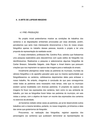 24
4. A ARTE DE LAPIDAR IMAGENS
4.1 PRÉ- PRODUÇÃO
No projeto inicial pretendíamos mostrar as condições de trabalhos dos
canteiros e as degradações ambientais provocadas por essa atividade, porém,
percebemos que seria mais interessante direcionarmos o foco do nosso ensaio
fotográfico apenas no trabalho dessas pessoas, levando o projeto a ter uma
proposta de representação da realidade social.
A nossa orientadora, professora Ma. Carolina Ruiz, solicitou que fizéssemos
uma pesquisa exploratória para descobrirmos com quais estilos de fotografia nos
identificávamos. Realizamos a pesquisa e selecionamos algumas fotografias de
Cartier Bresson, Sebastião Salgado, João Ripper e Ansel Adams que possuem
criações que nos inspirariam na captura das imagens para a realização do ensaio.
Inicialmente planejamos visitar todas as pedreiras do município, munidas da
câmera fotográfica e do aparelho gravador para que na mesma oportunidade que
fotografássemos os canteiros, colhêssemos depoimentos deles para embasar o
nosso trabalho. No entanto, chegamos à conclusão de que para conseguirmos
visitar todas as pedreiras seria necessário mais tempo, visto que no município
existem quinze localidades com diversas pedreiras. O propósito da captura das
imagens foi focar nas expressões dos canteiros, bem como no seu ambiente de
trabalho, por isso as fotografias foram feitas nas pedreiras do município, em seis
visitas a campo, com o objetivo de trazer um recorte das expressões dos canteiros
no exercício da atividade.
Já havíamos visitado várias vezes as pedreiras, por já ter desenvolvido outros
trabalhos com a mesma temática, portanto, no nosso imaginário, já tínhamos a ideia
das cenas que gostaríamos de fotografar.
Procuramos, na realização das fotografias, registrar aspectos dos
personagens (os canteiros) que pudessem demonstrar as representações da
 