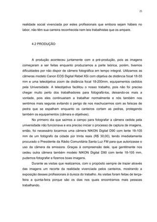 25
realidade social vivenciada por estes profissionais que embora sejam hábeis no
labor, não têm sua carreira reconhecida nem leis trabalhistas que os ampare.
4.2 PRODUÇÃO
A produção aconteceu juntamente com a pré-produção, pois as imagens
começaram a ser feitas enquanto produzíamos a parte teórica, porém, tivemos
dificuldades por não dispor de câmera fotográfica em tempo integral. Utilizamos as
câmeras modelo Canon EOS Digital Rebel XSi com objetiva de distância focal 18-55
mm e uma teleobjetiva zoom de distância focal 18-200mm, equipamentos cedidos
pela Universidade. A teleobjetiva facilitou o nosso trabalho, pois não foi preciso
chegar muito perto dos trabalhadores para fotografá-los, deixando-os mais a
vontade, pois eles continuariam a trabalhar normalmente e nós também nos
sentimos mais seguras evitando o perigo de nos machucarmos com as faíscas de
pedra que se espalham enquanto os canteiros cortam as pedras, protegendo
também os equipamentos (câmara e objetivas).
No primeiro dia que saímos a campo para fotografar a câmera cedida pela
universidade não funcionava e era preciso iniciar o processo de captura de imagens,
então, foi necessário locarmos uma câmera NIKON Digital D90 com lente 18-105
mm de um fotógrafo da cidade por trinta reais (R$ 30,00), tendo imediatamente
procurado o Presidente da Rádio Comunitária Santa Luz FM para que autorizasse o
uso da câmera da emissora. Graças à compreensão dele, que gentilmente nos
cedeu outra câmera também modelo NIKON Digital D90 com lente 18-105 mm,
pudemos fotografar e fizemos boas imagens.
Durante as visitas que realizamos, com o propósito sempre de trazer através
das imagens um recorte da realidade vivenciada pelos canteiros, mostrando a
exposição desses profissionais á dureza do trabalho. As visitas foram feitas de terça-
feira a quinta-feira porque são os dias nos quais encontramos mais pessoas
trabalhando.
 