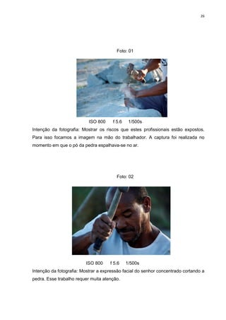 26
Foto: 01
ISO 800 f 5.6 1/500s
Intenção da fotografia: Mostrar os riscos que estes profissionais estão expostos.
Para isso focamos a imagem na mão do trabalhador. A captura foi realizada no
momento em que o pó da pedra espalhava-se no ar.
Foto: 02
ISO 800 f 5.6 1/500s
Intenção da fotografia: Mostrar a expressão facial do senhor concentrado cortando a
pedra. Esse trabalho requer muita atenção.
 