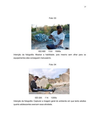27
Foto: 03
ISO 800 f 5.6 1/640s
Intenção da fotografia: Mostrar a habilidade, pois mesmo sem olhar para os
equipamentos eles conseguem manuseá-lo.
Foto: 04
ISO 200 f 14 1/200s
Intenção da fotografia: Capturar a imagem geral do ambiente em que tanto adultos
quanto adolescentes exercem essa atividade.
 
