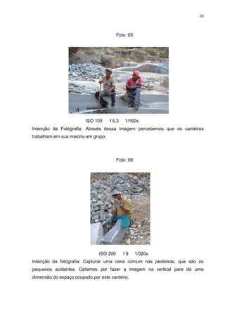 28
Foto: 05
ISO 100 f 6.3 1/160s
Intenção da Fotografia; Através dessa imagem percebemos que os canteiros
trabalham em sua maioria em grupo.
Foto: 06
ISO 200 f 9 1/320s
Intenção da fotografia: Capturar uma cena comum nas pedreiras, que são os
pequenos acidentes. Optamos por fazer a imagem na vertical para dá uma
dimensão do espaço ocupado por este canteiro.
 