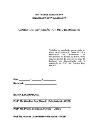 BEATRIZ DOS SANTOS PAIVA
GEZARELA DA SILVA EVANGELISTA
CANTEIROS: EXPRESSÃO POR MEIO DE IMAGENS
Trabalho de conclusão apresentado ao
Curso de Comunicação Social 2013.2 –
Habilitação em Radialismo, da
Universidade do Estado da Bahia, como
requisito parcial de obtenção do grau de
bacharel em Comunicação sob a
orientação da Profª. Ma. Carolina Ruiz
Macedo.
Data _________ / ________ / __________
Resultado __________________________
BANCA EXAMINADORA
_______________________________________________
Profª. Ma. Carolina Ruiz Macedo (Orientadora) – UNEB
_______________________________________________
Profª. Ma. Pricilla de Souza Andrade – UNIME
_______________________________________________
Prof. Me. Marcos Cezar Botelho de Souza – UNEB
 