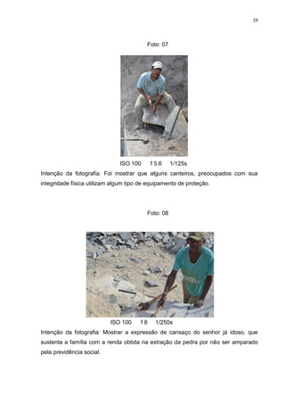 29
Foto: 07
ISO 100 f 5.6 1/125s
Intenção da fotografia: Foi mostrar que alguns canteiros, preocupados com sua
integridade física utilizam algum tipo de equipamento de proteção.
Foto: 08
ISO 100 f 8 1/250s
Intenção da fotografia: Mostrar a expressão de cansaço do senhor já idoso, que
sustenta a família com a renda obtida na extração da pedra por não ser amparado
pela previdência social.
 