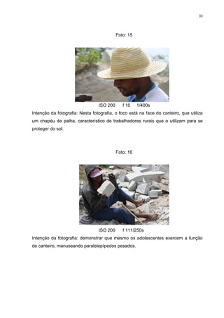 33
Foto: 15
ISO 200 f 10 1/400s
Intenção da fotografia: Nesta fotografia, o foco está na face do canteiro, que utiliza
um chapéu de palha, característico de trabalhadores rurais que o utilizam para se
proteger do sol.
Foto: 16
ISO 200 f 111/250s
Intenção da fotografia: demonstrar que mesmo os adolescentes exercem a função
de canteiro, manuseando paralelepípedos pesados.
 