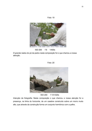 35
Foto: 19
ISO 200 f 8 1/400s
O grande realce do pó da pedra nesta composição foi o que chamou a nossa
atenção.
Foto: 20
ISO 200 f 131/320s
Intenção da fotografia: Nesta composição o que chamou a nossa atenção foi a
presença, na linha do horizonte, de um casebre construído sobre um morro muito
alto, que através da construção forma um conjunto harmônico com a palha.
 