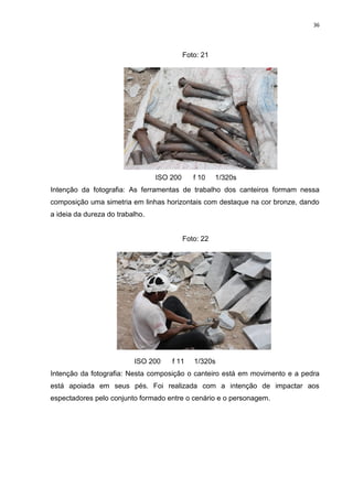 36
Foto: 21
ISO 200 f 10 1/320s
Intenção da fotografia: As ferramentas de trabalho dos canteiros formam nessa
composição uma simetria em linhas horizontais com destaque na cor bronze, dando
a ideia da dureza do trabalho.
Foto: 22
ISO 200 f 11 1/320s
Intenção da fotografia: Nesta composição o canteiro está em movimento e a pedra
está apoiada em seus pés. Foi realizada com a intenção de impactar aos
espectadores pelo conjunto formado entre o cenário e o personagem.
 