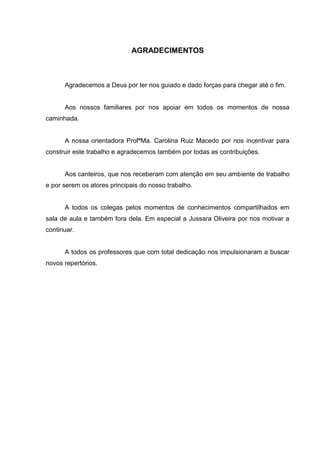 AGRADECIMENTOS
Agradecemos a Deus por ter nos guiado e dado forças para chegar até o fim.
Aos nossos familiares por nos apoiar em todos os momentos de nossa
caminhada.
A nossa orientadora ProfªMa. Carolina Ruiz Macedo por nos incentivar para
construir este trabalho e agradecemos também por todas as contribuições.
Aos canteiros, que nos receberam com atenção em seu ambiente de trabalho
e por serem os atores principais do nosso trabalho.
A todos os colegas pelos momentos de conhecimentos compartilhados em
sala de aula e também fora dela. Em especial a Jussara Oliveira por nos motivar a
continuar.
A todos os professores que com total dedicação nos impulsionaram a buscar
novos repertórios.
 
