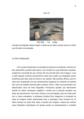 39
Foto: 27
ISO 1600 f 18 1/400s
Intenção da fotografia: Nesta imagem o efeito da luz sobre a pedra Causa um brilho
que dá realce à composição.
4.3 PÓS- PRODUÇÃO
Com os pés empoeirados, já cansadas de percorrer as pedreiras, sentindo um
leve desconforto causado pela poeira e pó de pedra ao qual estávamos expostas,
chegamos à conclusão de que o tempo não nos permitia fazer mais imagens, e que
a partir daquele momento precisaríamos sentar para avaliar que fotografias seriam
escolhidas para fazer parte do acervo a ser exposto. São escolhas difíceis, pois em
cada cena enquadrada nos traz características singulares do ambiente da pedreira
bem como do trabalho exercido pelos canteiros. Enfim, o fato é que precisariam ser
selecionadas cerca de trinta fotografias. Priorizamos aquelas que demonstram
através da melhor construção imagética o cenário que é possível visualizar nas
áreas que percorremos. Para tanto, fizemos uma pré-seleção, para daí então junto
com a nossa orientadora, a professora Carolina Ruiz chegarmos à conclusão de
quais as imagens seriam selecionadas para a exposição. Esse momento foi na
última semana do prazo final. Após a escolha das imagens, restava-nos verificar
quais fotografias necessitavam de ajustes quanto ao enquadramento e contraste
 