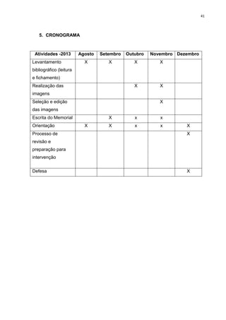 41
5. CRONOGRAMA
Atividades -2013 Agosto Setembro Outubro Novembro Dezembro
Levantamento
bibliográfico (leitura
e fichamento)
X X X X
Realização das
imagens
X X
Seleção e edição
das imagens
X
Escrita do Memorial X x x
Orientação X X x x X
Processo de
revisão e
preparação para
intervenção
X
Defesa X
 