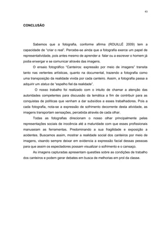 43
CONCLUSÃO
Sabemos que a fotografia, conforme afirma (ROUILLÉ 2009) tem a
capacidade de “criar o real”. Percebe-se ainda que a fotografia exerce um papel de
representatividade, pois antes mesmo de aprender a falar ou a escrever o homem já
podia enxergar e se comunicar através das imagens.
O ensaio fotográfico “Canteiros: expressão por meio de imagens” transita
tanto nas vertentes artísticas, quanto na documental, trazendo a fotografia como
uma transposição da realidade vivida por cada canteiro. Assim, a fotografia passa a
adquirir um status de “espelho fiel da realidade”.
O nosso trabalho foi realizado com o intuito de chamar a atenção das
autoridades competentes para discussão da temática a fim de contribuir para as
conquistas de políticas que venham a dar subsídios a esses trabalhadores. Pois a
cada fotografia, nota-se a expressão de sofrimento decorrente desta atividade, as
imagens transportam sensações, percebida através de cada olhar.
Todas as fotografias direcionam o nosso olhar principalmente pelas
representações sociais de inocência até a maturidade com que esses profissionais
manuseiam as ferramentas. Predominando a sua fragilidade e exposição a
acidentes. Buscamos assim, mostrar a realidade social dos canteiros por meio de
imagens, visando sempre deixar em evidencia a expressão facial dessas pessoas
para que assim os espectadores possam visualizar o sofrimento e o cansaço.
As imagens capturadas apresentam questões sobre as condições de trabalho
dos canteiros e podem gerar debates em busca de melhorias em prol da classe.
 