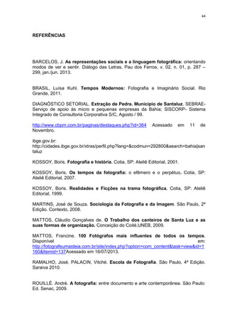 44
REFERÊNCIAS
BARCELOS, J. As representações sociais e a linguagem fotográfica: orientando
modos de ver e sentir. Diálogo das Letras, Pau dos Ferros, v. 02, n. 01, p. 287 –
299, jan./jun. 2013.
BRASIL, Luísa Kuhl. Tempos Modernos: Fotografia e Imaginário Social. Rio
Grande, 2011.
DIAGNÓSTICO SETORIAL. Extração de Pedra. Município de Santaluz. SEBRAE-
Serviço de apoio às micro e pequenas empresas da Bahia; SISCORP- Sistema
Integrado de Consultoria Corporativa S/C, Agosto / 99.
http://www.cbpm.com.br/paginas/destaques.php?id=364 Acessado em 11 de
Novembro.
ibge.gov.br:
http://cidades.ibge.gov.br/xtras/perfil.php?lang=&codmun=292800&search=bahia|san
taluz
KOSSOY, Boris. Fotografia e história. Cotia, SP: Ateliê Editorial, 2001.
KOSSOY, Boris. Os tempos da fotografia: o efêmero e o perpétuo. Cotia, SP:
Ateliê Editorial, 2007.
KOSSOY, Boris. Realidades e Ficções na trama fotográfica. Cotia, SP: Ateliê
Editorial, 1999.
MARTINS, José de Souza. Sociologia da Fotografia e da Imagem. São Paulo, 2ª
Edição. Contexto, 2008.
MATTOS, Cláudio Gonçalves de. O Trabalho dos canteiros de Santa Luz e as
suas formas de organização. Conceição do Coité,UNEB, 2009.
MATTOS, Francine. 100 Fotógrafos mais influentes de todos os tempos.
Disponível em:
http://fotografeumaideia.com.br/site/index.php?option=com_content&task=view&id=1
160&Itemid=137Acessado em 16/07/2013.
RAMALHO, José. PALACIN, Vitché. Escola de Fotografia. São Paulo, 4ª Edição.
Saraiva 2010.
ROUILLÉ. André. A fotografia: entre documento e arte contemporânea. São Paulo:
Ed. Senac, 2009.
 