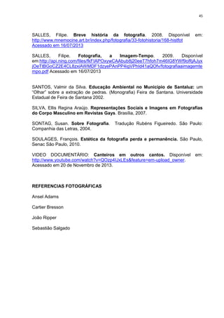 45
SALLES, Filipe. Breve história da fotografia. 2008. Disponível em:
http://www.mnemocine.art.br/index.php/fotografia/33-fotohistoria/168-histfot
Acessado em 16/07/2013
SALLES, Filipe. Fotografia, a Imagem-Tempo. 2009. Disponível
em:http://api.ning.com/files/fkFIAPOxywCAAbub8j20eeT7hfoh7m46IG8YWf9oRjAJyx
jOeTtBGoCZ2E4CL8zxiAWMDF1dzyePAnPP4igVPhId41aQOfv/fotografiaaimagemte
mpo.pdf Acessado em 16/07/2013
SANTOS, Valmir da Silva. Educação Ambiental no Município de Santaluz: um
“Olhar” sobre a extração de pedras. (Monografia) Feira de Santana. Universidade
Estadual de Feira de Santana 2002.
SILVA, Ellis Regina Araújo. Representações Sociais e Imagens em Fotografias
do Corpo Masculino em Revistas Gays. Brasília, 2007.
SONTAG, Susan. Sobre Fotografia. Tradução Rubéns Figueiredo. São Paulo:
Companhia das Letras, 2004.
SOULAGES, François. Estética da fotografia perda e permanência. São Paulo,
Senac São Paulo, 2010.
VIDEO DOCUMENTÁRIO: Canteiros em outros cantos. Disponível em:
http://www.youtube.com/watch?v=QOzp4IJxLEs&feature=em-upload_owner.
Acessado em 20 de Novembro de 2013.
REFERENCIAS FOTOGRÁFICAS
Ansel Adams
Cartier Bresson
João Ripper
Sebastião Salgado
 
