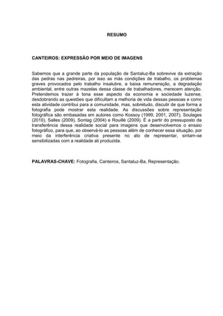 RESUMO
CANTEIROS: EXPRESSÃO POR MEIO DE IMAGENS
Sabemos que a grande parte da população de Santaluz-Ba sobrevive da extração
das pedras nas pedreiras, por isso as más condições de trabalho, os problemas
graves provocados pelo trabalho insalubre, a baixa remuneração, a degradação
ambiental, entre outras mazelas dessa classe de trabalhadores, merecem atenção.
Pretendemos trazer à tona esse aspecto da economia e sociedade luzense,
desdobrando as questões que dificultam a melhoria de vida dessas pessoas e como
esta atividade contribui para a comunidade, mas, sobretudo, discutir de que forma a
fotografia pode mostrar esta realidade. As discussões sobre representação
fotográfica são embasadas em autores como Kossoy (1999, 2001, 2007), Soulages
(2010), Salles (2009), Sontag (2004) e Rouillè (2009). É a partir do pressuposto da
transferência dessa realidade social para imagens que desenvolvemos o ensaio
fotográfico, para que, ao observá-lo as pessoas além de conhecer essa situação, por
meio da interferência criativa presente no ato de representar, sintam-se
sensibilizadas com a realidade ali produzida.
PALAVRAS-CHAVE: Fotografia, Canteiros, Santaluz-Ba, Representação.
 