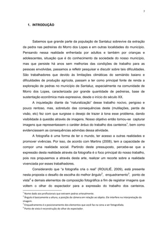 7
1. INTRODUÇÃO
Sabemos que grande parte da população de Santaluz sobrevive da extração
da pedra nas pedreiras do Morro dos Lopes e em outras localidades do município.
Pensando nessa realidade enfrentada por adultos e também por crianças e
adolescentes, situação que é do conhecimento da sociedade do nosso município,
mas que persiste há anos sem melhorias das condições de trabalho para as
pessoas envolvidas, passamos a refletir pesquisar e discutir sobre tais dificuldades.
São trabalhadores que devido às limitações climáticas do semiárido baiano e
dificuldades de produção agrícola, passam a ter como principal fonte de renda a
exploração de pedras no município de Santaluz, especialmente na comunidade de
Morro dos Lopes, caracterizada por grande quantidade de pedreiras, base de
sustentação econômica mais expressiva, desde o início do século XX.
A inquietação diante da “naturalização” desse trabalho nocivo, perigoso e
pouco rentoso, mas, sobretudo das consequências deste (mutilações, perda de
visão, etc) fez com que surgisse o desejo de trazer à tona esse problema, dando
visibilidade à questão através de imagens. Nosso objetivo então tornou-se capturar
imagens que representassem o caráter árduo do trabalho dos canteiros1
, bem como
evidenciassem as consequências advindas dessa atividade.
A fotografia é uma forma de ler o mundo, ter acesso a outras realidades e
promover vivências. Por isso, de acordo com Martins (2008), tem a capacidade de
compor uma realidade social. Partindo deste pressuposto, percebe-se que a
expressão desta realidade através da fotografia é o foco principal do nosso trabalho,
pois nos propusemos a através desta arte, realizar um recorte sobre a realidade
vivenciada por esses trabalhadores.
Considerando que “a fotografia cria o real” (ROUILlÉ, 2009), está presente
nesta proposta o desafio de escolha do melhor ângulo2
, enquadramento3
, ponto de
vista4
e demais elementos de composição fotográfica a fim de registrar imagens que
voltem o olhar do espectador para a expressão do trabalho dos canteiros.
1
Nome dado aos profissionais que extraem pedras artesalmente.
2
Ângulo é basicamente a altura, a posição da câmera em relação ao objeto. Ele interfere na interpretação da
imagem.
3
Enquadramento é o posicionamento dos elementos que você faz na cena a ser fotografada.
4
Ponto de vista é reconstrução do olhar do espectador.
 