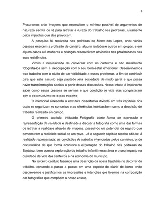 8
Procuramos criar imagens que necessitem o mínimo possível de argumentos de
natureza escrita ou vê para retratar a dureza do trabalho nas pedreiras, justamente
pelos impactos que elas provocam.
A pesquisa foi realizada nas pedreiras do Morro dos Lopes, onde várias
pessoas exercem a profissão de canteiro, alguns isolados e outros em grupos, e em
alguns casos até mulheres e crianças desenvolvem atividades nas proximidades das
suas residências.
Vimos a necessidade de conversar com os canteiros e não meramente
fotografá-los sem a preocupação com o seu bem-estar emocional. Desenvolvemos
este trabalho com o intuito de dar visibilidade a esses problemas, a fim de contribuir
para que este assunto seja pautado pela sociedade de modo geral e que possa
haver transformações sociais a partir dessas discussões. Nesse intuito é importante
saber como essas pessoas se sentem e que condição de vida elas conquistaram
com o desenvolvimento desse trabalho.
O memorial apresenta a estrutura dissertativa dividida em três capítulos nos
quais se organizam os conceitos e as referências teóricas bem como a descrição do
trabalho realizado em campo.
O primeiro capítulo, intitulado Fotografia como forma de expressão e
representação da realidade é destinado a discutir a fotografia como uma das formas
de retratar a realidade através de imagens, possuindo um potencial de registro que
demonstram a realidade social de um povo. Já o segundo capítulo recebe o titulo: A
realidade representada: as condições de trabalho vivenciadas pelos canteiros, onde
discutiremos de que forma acontece a exploração do trabalho nas pedreiras de
Santaluz, bem como a exploração do trabalho infantil nessa área e o seu impacto na
qualidade de vida dos canteiros e na economia do município.
No terceiro capítulo fazemos uma descrição da nossa trajetória no decorrer do
trabalho, contando o passo a passo, em uma espécie de diário de bordo onde
descrevemos e justificamos as impressões e intenções que tivemos na composição
das fotografias que compõem o nosso ensaio.
 