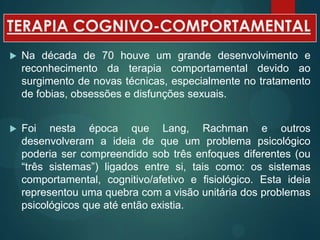 TERAPIA COGNIVO-COMPORTAMENTAL
 Na década de 70 houve um grande desenvolvimento e
reconhecimento da terapia comportamental devido ao
surgimento de novas técnicas, especialmente no tratamento
de fobias, obsessões e disfunções sexuais.
 Foi nesta época que Lang, Rachman e outros
desenvolveram a ideia de que um problema psicológico
poderia ser compreendido sob três enfoques diferentes (ou
“três sistemas”) ligados entre si, tais como: os sistemas
comportamental, cognitivo/afetivo e fisiológico. Esta ideia
representou uma quebra com a visão unitária dos problemas
psicológicos que até então existia.
 